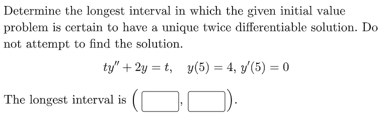 Determine the longest interval in which the given initial value
problem is certain to have a unique twice differentiable solution. Do
not attempt to find the solution.
ty" + 2y = t, y(5) = 4, y'(5) = 0
The longest interval is
