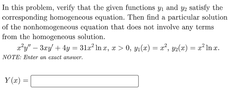 In this problem, verify that the given functions y1 and y2 satisfy the
corresponding homogeneous equation. Then find a particular solution
of the nonhomogeneous equation that does not involve any terms
from the homogeneous solution.
a²y" – 3.xy + 4y = 31x? In x, r > 0, yı(x) = x², y2(x) = x² ln x.
NOTE: Enter an exact answer.
Y (x) =
