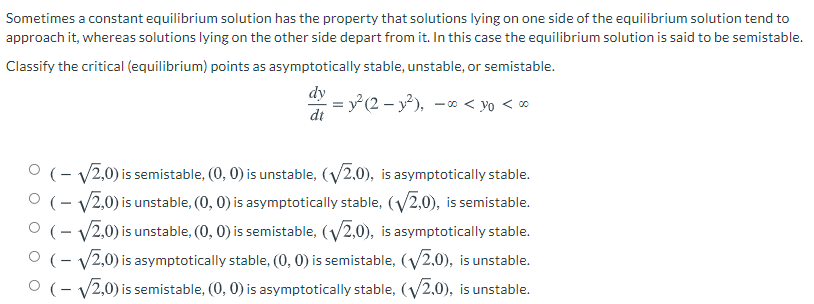Sometimes a constant equilibrium solution has the property that solutions lying on one side of the equilibrium solution tend to
approach it, whereas solutions lying on the other side depart from it. In this case the equilibrium solution is said to be semistable.
Classify the critical (equilibrium) points as asymptotically stable, unstable, or semistable.
dy
= y (2 – y²), -* < yo < ∞
dt
O (- v2,0) is semistable, (0, 0) is unstable, (V2,0), is asymptotically stable.
O (- V2,0) is unstable, (0, 0) is asymptotically stable, (y2,0), is semistable.
O (- v2,0) is unstable, (0, 0) is semistable, (V2,0), is asymptotically stable.
O (- v2,0) is asymptotically stable, (0, 0) is semistable, (V2,0), is unstable.
O (- v2,0) is semistable, (0, 0) is asymptotically stable, (V2,0), is unstable.
