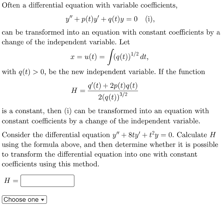 Often a differential equation with variable coefficients,
y" + p(t)y' + q(t)y = 0
(1),
can be transformed into an equation with constant coefficients by a
change of the independent variable. Let
x = u(t)
dt,
%3D
with q(t) > 0, be the new independent variable. If the function
d (t) + 2p(t)q(t)
2(q(t))³/2
H
||
is a constant, then (i) can be transformed into an equation with
constant coefficients by a change of the independent variable.
Consider the differential equation y" + 8ty' +t²y= 0. Calculate H
using the formula above, and then determine whether it is possible
to transform the differential equation into one with constant
coefficients using this method.
H
Choose one
