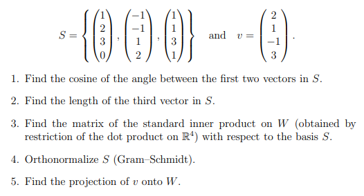 ()
S =
and
v =
3
1. Find the cosine of the angle between the first two vectors in S.
2. Find the length of the third vector in S.
3. Find the matrix of the standard inner product on W (obtained by
restriction of the dot product on R') with respect to the basis S.
4. Orthonormalize S (Gram-Schmidt).
5. Find the projection of v onto W.
