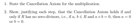 1. State the Cancellation Axiom for the multiplication.
2. Show, justifying each step, that the Cancellation Axiom holds if and
only if R has no zero-divisors, i.e., if a, b e R and a xb= 0, then a = 0
or b = 0.
