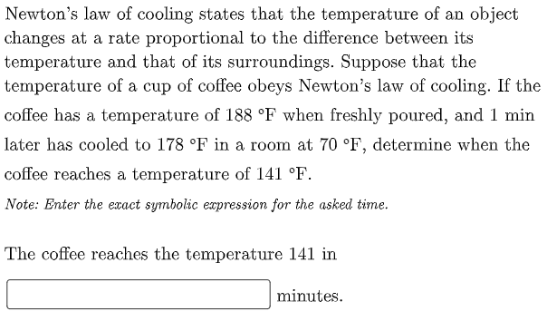 Newton's law of cooling states that the temperature of an object
changes at a rate proportional to the difference between its
temperature and that of its surroundings. Suppose that the
temperature of a cup of coffee obeys Newton's law of cooling. If the
coffee has a temperature of 188 °F when freshly poured, and 1 min
later has cooled to 178 °F in a room at 70 °F, determine when the
coffee reaches a temperature of 141 °F.
Note: Enter the exact symbolic expression for the asked time.
The coffee reaches the temperature 141 in
minutes.
