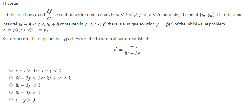 Theorem
of
be continuous in some rectangle a < t < ß, y < y < ôcontaining the point (to, yo). Then, in some
ду
Let the functions f and-
interval to – h <t < to + h contained in a <t < B, there is a unique solution y = p(t) of the initial value problem
y = f(t, y), y(t0) = yo -
State where in the ty-plane the hypotheses of the theorem above are satisfied.
t - y
8t + 3y
O t- y > 0 or t - y < 0
O 8t + 3y > 0 or 8t + 3y < 0
O 8t + 3y < 0
O 8t + 3y > 0
O t- y > 0
