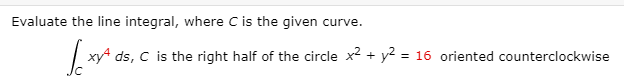 Evaluate the line integral, where C is the given curve.
| xy4 ds, C is the right half of the circle x2 + y2 = 16 oriented counterclockwise
