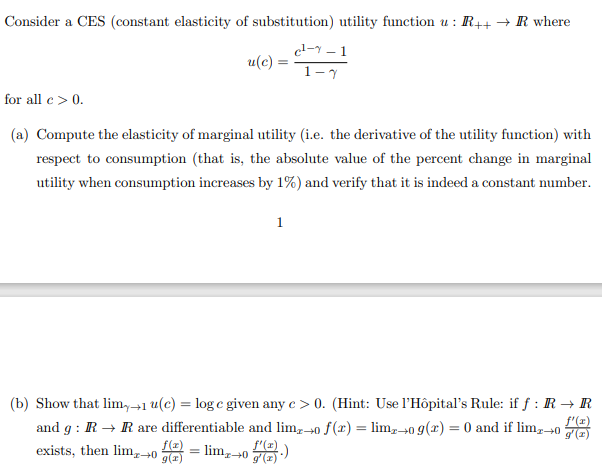 Consider a CES (constant elasticity of substitution) utility function u : R++ → R where
el-y – 1
u(c) =
1-7
for all e> 0.
(a) Compute the elasticity of marginal utility (i.e. the derivative of the utility function) with
respect to consumption (that is, the absolute value of the percent change in marginal
utility when consumption increases by 1%) and verify that it is indeed a constant number.
