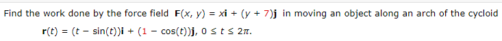 Find the work done by the force field F(x, y) = xi + (y + 7)j in moving an object along an arch of the cycloid
r(t) = (t - sin(t))i + (1 - cos(t))j, o sts 2n.
