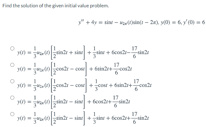 Find the solution of the given initial value problem.
y" + 4y = sint – uza(1)sin(t – 27), y(0) = 6, y (0) = 6
1
17
y(t) :
U2r (t)sin2t + sint| +sint + 6cos2t- sin2t
3
1
y() :
17
t – cost + 6sin2t+ cos2t
6
J) = co2 - cou +jcow
1
= zU2r (t)
17
t – cost +cost + 6sin2t+ cos2t
1
3
17
y(t) = u21 (1)sin2t – sint| + 6cos2t+sin2t
1
17
1
y(t :
1
-U2 (t)sin2t – sint +sint + 6cos2t+sin2t
3
6.
