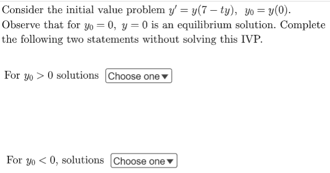 Consider the initial value problem y' = y(7 – ty), yo= y(0).
Observe that for yo = 0, y = 0 is an equilibrium solution. Complete
the following two statements without solving this IVP.
For y0 > 0 solutions Choose one ▼
For yo < 0, solutions Choose one▼
