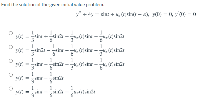 Find the solution of the given initial value problem.
y" + 4y = sint + U„(t)sin(t – n), y(0) = 0, y' (0) = 0
1
1
1
1
y(t) = sint + sin2
U(1)sint – u, (t)sin2t
34
3
1
1
1
1
y(t) = sin2t – sint - u, (t)sint – t(t)sin2t
3
3
1
1
1
1
Y0) = sint - sin21 –()sint – ,()sin2t
y(t):
3
(1)sin2t
1
1
y() = sint – sin21
3
1
1
1
y(t)
3
=-sint
sin2t
- Zun(t)sin2t
