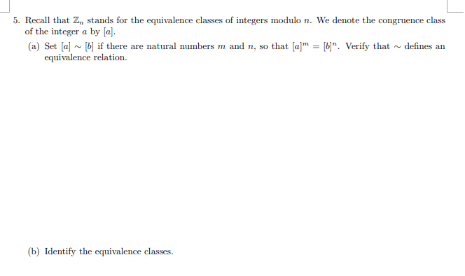 5. Recall that Z stands for the equivalence classes of integers modulo n. We denote the congruence class
of the integer a by [a].
(a) Set [a] ~ [b] if there are natural numbers m and n, so that [a]™ = [b]". Verify that - defines an
equivalence relation.
(b) Identify the equivalence classes.
