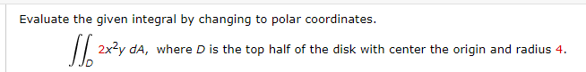 Evaluate the given integral by changing to polar coordinates.
/| 2x2y da, where D is the top half of the disk with center the origin and radius 4.
