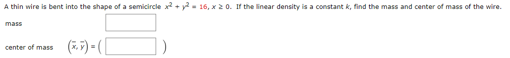 A thin wire is bent into the shape of a semicircle x2 + y2 = 16, x 2 0. If the linear density is a constant k, find the mass and center of mass of the wire.
mass
(*.7) = ( L
center of mass

