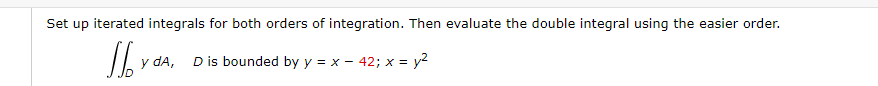 Set up iterated integrals for both orders of integration. Then evaluate the double integral using the easier order.
y dA, Dis bounded by y = x – 42; x = y2
