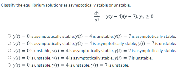 Classify the equilibrium solutions as asymptotically stable or unstable.
dy
= y(y – 4)(y – 7), yo > 0
dt
O y(t) = 0 is asymptotically stable, y(t) = 4 is unstable, y(t) = 7 is asymptotically stable.
O y(1) = 0 is asymptotically stable, y(1) = 4 is asymptotically stable, y(1) = 7 is unstable.
O y(t) = 0 is unstable, y(t) = 4 is asymptotically stable, y(t) = 7 is asymptotically stable.
O y(t) = 0 is unstable, y(t) = 4 is asymptotically stable, y(t) = 7 is unstable.
O y(t) = 0 is unstable, y(t) = 4 is unstable, y(t) = 7 is unstable.
