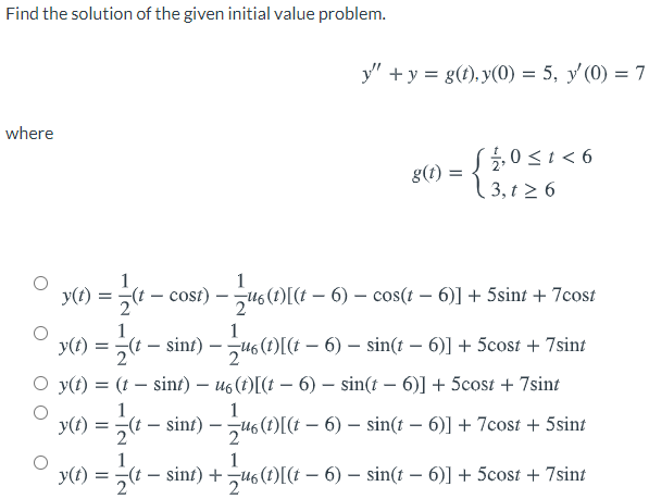 Find the solution of the given initial value problem.
y" +y = g(t), y(0) = 5, y'(0) = 7
where
(늘0Si<6
0<1 <
g(t) :
3, t 2 6
Y() = -
(t – cost) – u6(1)[(t – 6) – cos(t – 6)] + 5sint + 7cost
1
:- sint) – 46 (t)[(t – 6) – sin(t – 6)] + 5cost + 7sint
y(t)
O y(t) = (1 – sinf) – us(1)[(t – 6) – sin(t – 6)] + 5cost + 7sint
y(t):
:- sint) – u6 (1)[I(± – 6) – sin(t – 6)] + 7cost + 5sint
= « -
1
y(t)
:- sint) + u6 (t)[(t – 6) – sin(t – 6)] + 5cost + 7sint
