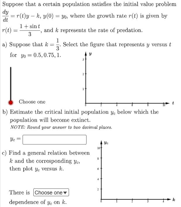 Suppose that a certain population satisfies the initial value problem
dy
r(t)y – k, y(0) = Y0; where the growth rate r(t) is given by
dt
-
1+ sin t
r(t) =
and k represents the rate of predation.
3
1
a) Suppose that k =
Select the figure that represents y versus t
3
for yo = 0.5, 0.75, 1.
Choose one
b) Estimate the critical initial population y, below which the
population will become extinct.
NOTE: Round your answer to two decimal places.
Yc
Ye
10
c) Find a general relation between
k and the corresponding yc,
then plot ye versus k.
4
2
There is Choose onev
k
dependence of yYe on k.
