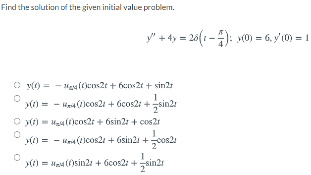 Find the solution of the given initial value problem.
y" + 4y = 26(t – ); y(0) = 6, y'(0) = 1
4,
O y(t) = – Un14 (t)cos2t + 6cos2t + sin2t
1
y(t) = - Un14 (t)cos2t + 6cos2t + sin2t
y(t) = un/4 (t)cos2t + 6sin2t + cos2t
1
y(t) =
Un14 (1)cos2t + 6sin2t + cos2t
1
y(t) = un14(t)sin2t + 6cos2t + sin2t
2
