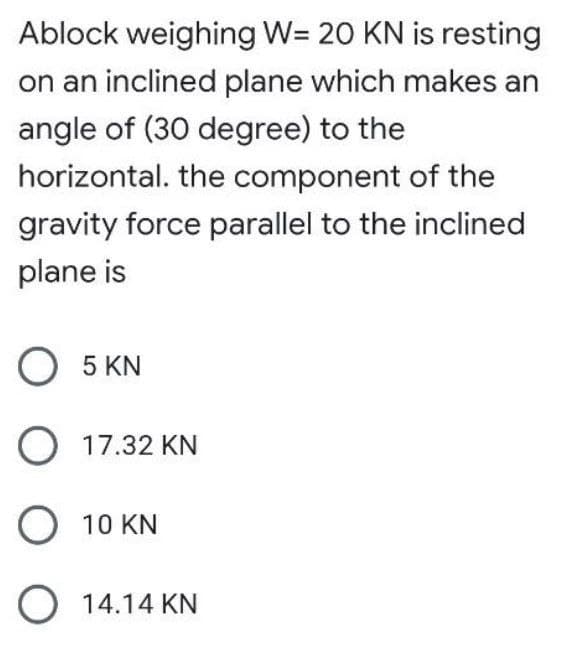 Ablock weighing W= 20 KN is resting
on an inclined plane which makes an
angle of (30 degree) to the
horizontal. the component of the
gravity force parallel to the inclined
plane is
O 5 KN
O 17.32 KN
O 10 KN
O 14.14 KN