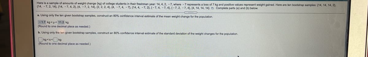 Here is a sample of amounts of weight change (kg) of college students in their freshman year: 14, 4, 2, -7, where -7 represents a loss of 7 kg and positive values represent weight gained. Here are ten bootstrap samples: {14, 14, 14, 2).
(14, -7, 2, 14), (14, -7, 4, 2), (4,-7, 2, 14). (2, 2, 2, 4), (4. -7, 4, -7). (14, 4, -7, 2), (-7, 4, -7, 4), (-7, 2, -7, 4). (4, 14, 14, 14). Complete parts (a) and (b) below.
a. Using only the ten given bootstrap samples, construct an 80% confidence interval estimate of the mean weight change for the population.
-1.7 kg <u< 11.2 kg
(Round to one decimal place as needed.)
b. Using only the ten given bootstrap samples, construct an 80% confidence interval estimate of the standard deviation of the weight changes for the population.
kg <s< kg
(Round to one decimal place as needed.)
