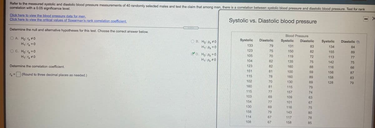 Refer to the measured systolic and diastolic blood pressure measurements of 40 randomly selected males and test the claim that among men, there is a correlation between systolic blood pressure and diastolic blood pressure. Test for rank
correlation with a 0.05 significance level.
Click here to view the blood pressure data for men.
Click here to view the critical values of Spearman's rank correlation coefficient.
Systolic vs. Diastolic blood pressure
Determine the null and alternative hypotheses for this test. Choose the correct answer below.
Blood Pressure
OA. Ho: rs#0
Systolic
Diastolic
Systolic
Diastolic
O B. Ho: Ps # 0
H p =0
Systolic
Diastolic
133
79
131
83
134
84
OC. Ho: rs=0
H:r #0
123
75
150
82
155
89
MD. Ho: Ps = O
105
70
119
72
113
77
H P #0
104
62
135
75
142
75
Determine the correlation coefficient.
123
82
160
88
116
66
151
81
100
59
156
87
r's
(Round to three decimal places as needed.)
%3D
115
78
160
89
158
83
102
70
130
69
128
79
160
81
115
79
115
77
157
74
103
69
109
63
154
77
101
67
130
69
116
75
158
79
143
80
114
67
117
78
108
67
158
85
