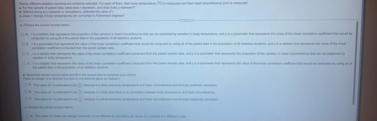 Twenty different statistics students are randomly selected. For each of them, their body temperature (°C) is measured and their head circumference (cm) is measured.
a. For this sample of paired data, what does r represent, and what does p represent?
b. Without doing any research or calculations, estimate the value of r.
c. Does r change if body temperatures are converted to Fahrenheit degrees?
a. Choose the correct answer below.
OA.
r is a statistic that represents the proportion of the variation in head circumference that can be explained by variation in body temperature, and p is a parameter that represents the value of the linear correlation coefficient that would be
computed by using all of the paired data in the population of all statistics students.
O B. ris a parameter that represents the value of the linear correlation coefficient that would be computed by using all of the paired data in the population of all statistics students, and p is a statistic that represents the value of the linear
correlation coefficient computed from the paired sample data.
Oc. ris a statistic that represents the value of the linear correlation coefficient computed from the paired sample data, and p is a parameter that represents the proportion of the variation in head circumference that can be explained by
variation in body temperature.
OD. ris a statistic that represents the value of the linear correlation coefficient computed from the paired sample data, and p is a parameter that represents the value of the linear correlation coefficient that would be computed by using all of
the paired data in the population of all statistics students.
b. Select the correct choice below and fill in the answer box to complete your choice.
(Type an integer or a decimal rounded to one decimal place as needed.)
O A. The value of r is estimated to be, because it is likely that body temperature and head circumference are strongly positively correlated.
O B. The value of r is estimated to be, because it is likely that there is no correlation between body temperature and head circumference.
OC. The value of r is estimated to be , because it is likely that body temperature and head circumference are strongly negatively correlated.
c. Choose the correct answer below.
O A. The value of r does not change, because r is not affected by converting all values of a variable to a different scale.

