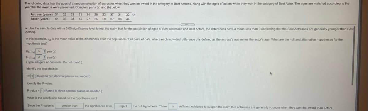 The following data lists the ages of a random selection of actresses when they won an award in the category of Best Actress, along with the ages of actors when they won in the category of Best Actor. The ages are matched according to the
year that the awards were presented. Complete parts (a) and (b) below.
Actress (years) 31
Actor (years)
25
33
31
34
29
23
37
31
32 D
61
33
34
42
27 35 50 37 36
44
a. Use the sample data with a 0.05 significance level to test the claim that for the population of ages of Best Actresses and Best Actors, the differences have a mean less than 0 (indicating that the Best Actresses are generally younger than Best
Actors).
In this example, Ha is the mean value of the differences d for the population of all pairs of data, where each individual difference d is defined as the actress's age minus the actor's age. What are the null and alternative hypotheses for the
hypothesis test?
Họ: He > 1 year(s)
H: H 1 year(s)
(Type integers or decimals. Do not round.)
Identify the test statistic.
t=1 (Round to two decimal places as needed.)
Identify the P-value.
P-value - 1 (Round to three decimal places as needed.)
What is the conclusion based on the hypothesis test?
Since the P-value is
greater than
the significance level,
reject
the null hypothesis. There is sufficient evidence
support the claim that actresses are generally younger when they won the award than actors.
