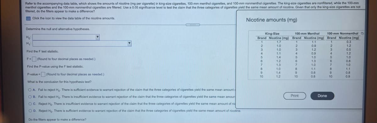 Refer to the accompanying data table, which shows the amounts of nicotine (mg per cigarette) in king-size cigarettes, 100-mm menthol cigarettes, and 100-mm nonmenthol cigarettes. The king-size cigarettes are nonfiltered, while the 100-mm
menthol cigarettes and the 100-mm nonmenthol cigarettes are filtered. Use a 0.05 significance level to test the claim that the three categories of cigarettes yield the same mean amount of nicotine. Given that only the king-size cigarettes are not
filtered, do the filters appear to make a difference?
E Click the icon to view the data table of the nicotine amounts.
Nicotine amounts (mg)
.....
Determine the null and alternative hypotheses.
King-Size
100-mm Menthol
100-mm Nonmenthol O
Ho
Brand Nicotine (mg) Brand Nicotine (mg) Brand Nicotine (mg)
0.3
1.7
1.0
1.0
1.1
1.1
H:
2
3
0.9
1.2
0.9
1.0
1.3
2.
3
1.2
3
0.5
Find the F test statistic.
1.2
1.0
0.8
4
4
4
5
1.4
F= (Round to four decimal places as needed.)
1.2
6.
1.3
1.0
1.0
Find the P-value using the F test statistic.
1.0
1.4
1.1
1.1
9
0.8
0.8
P-value = (Round to four decimal places as needed.)
10
1.2
10
0.8
10
0.9
What is the conclusion for this hypothesis test?
A. Fail to reject Hg. There is sufficient evidence to warrant rejection of the claim that the three categories of cigarettes yield the same mean amount
OB. Fail to reject Hg. There is insufficient evidence to warrant rejection of the claim that the three categories of cigarettes yield the same mean amoun
Print
Done
OC. Reject Ho. There is insufficient evidence to warrant rejection of the claim that the three categories of cigarettes yield the same mean amount of nic
OD. Reject Ho. There is sufficient evidence to warrant rejection of the claim that the three categories of cigarettes yield the same mean amount of nicotine.
Do the filters appear to make a difference?
