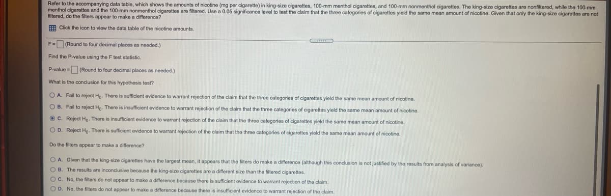 Refer to the accompanying data table, which shows the amounts of nicotine (mg per cigarette) in king-size cigarettes, 100-mm menthol cigarettes, and 100-mm nonmenthol cigarettes. The king-size cigarettes are nonfiltered, while the 100-mm
menthol cigarettes and the 100-mm nonmenthol cigarettes are filtered. Use a 0.05 significance level to test the claim that the three categories of cigarettes yield the same mean amount of nicotine. Given that only the king-size cigarettes are not
filtered, do the filters appear to make a difference?
E Click the icon to view the data table of the nicotine amounts.
F= (Round to four decimal places as needed.)
Find the P-value using the F test statistic.
P-value - (Round to four decimal places as needed.)
What is the conclusion for this hypothesis test?
O A. Fail to reject Ho. There is sufficient evidence to warrant rejection of the claim that the three categories of cigarettes yield the same mean amount of nicotine.
O B. Fail to reject Ho. There is insufficient evidence to warrant rejection of the claim that the three categories of cigarettes yield the same mean amount of nicotine.
O C. Reject Ho. There is insufficient evidence to warrant rejection of the claim that the three categories of cigarettes yield the same mean amount of nicotine.
O D. Reject Hg. There is sufficient evidence to warrant rejection of the claim that the three categories of cigarettes yield the same mean amount of nicotine.
Do the filters appear
make a difference?
O A. Given that the king-size cigarettes have the largest mean, it appears that the filters do make a difference (although this conclusion is not justified by the results from analysis of variance).
O B. The results are inconclusive because the king-size cigarettes are a different size than the filtered cigarettes.
O C. No, the filters do not appear to make a difference because there is sufficient evidence to warrant rejection of the claim.
O D. No, the filters do not appear to make a difference because there is insufficient evidence to warrant rejection of the claim.
