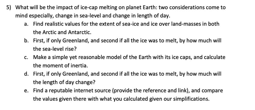 5) What will be the impact of ice-cap melting on planet Earth: two considerations come to
mind especially, change in sea-level and change in length of day.
a. Find realistic values for the extent of sea-ice and ice over land-masses in both
the Arctic and Antarctic.
b. First, if only Greenland, and second if all the ice was to melt, by how much will
the sea-level rise?
Make a simple yet reasonable model of the Earth with its ice caps, and calculate
the moment of inertia.
d. First, if only Greenland, and second if all the ice was to melt, by how much will
the length of day change?
C.
e. Find a reputable internet source (provide the reference and link), and compare
the values given there with what you calculated given our simplifications.