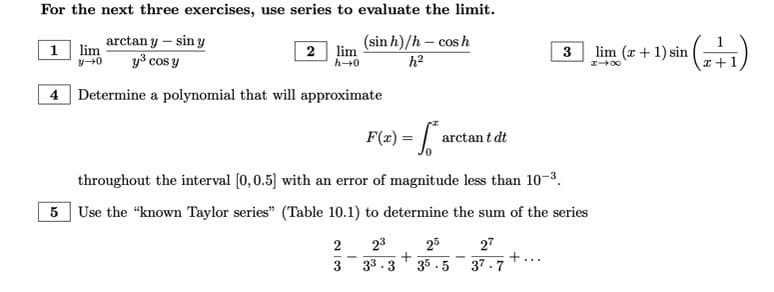 For the next three exercises, use series to evaluate the limit.
arctan y - sin y
y³ cos y
4 Determine a polynomial that will approximate
1 lim
3-0
2 lim
h→0
(sinh)/h—cosh
h²
F(x) = a arctant dt
throughout the interval [0, 0.5] with an error of magnitude less than 10-³.
5 Use the "known Taylor series" (Table 10.1) to determine the sum of the series
2 23 25 27
+
33.3 35.5 37.7
3
-
3
-
lim (x + 1) sin ¹ (2+1)
818