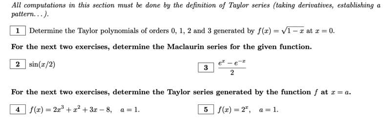 All computations in this section must be done by the definition of Taylor series (taking derivatives, establishing a
pattern...).
1 Determine the Taylor polynomials of orders 0, 1, 2 and 3 generated by f(x)=√1-x at x = 0.
For the next two exercises, determine the Maclaurin series for the given function.
2 sin(x/2)
3
e² - e
2
For the next two exercises, determine the Taylor series generated by the function f at x = a.
4 f(x) = 2x³ + x² + 3x-8, a = 1.
5 f(x)=2,
a = 1.