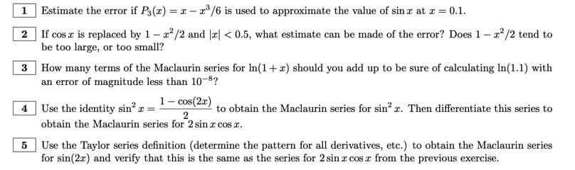 1
Estimate the error if P3(x) = x - x³/6 is used to approximate the value of sin x at x = 0.1.
2
If cos z is replaced by 1-²/2 and 2x < 0.5, what estimate can be made of the error? Does 1-2²/2 tend to
be too large, or too small?
3 How many terms of the Maclaurin series for In(1+x) should you add up to be sure of calculating In(1.1) with
an error of magnitude less than 10-8?
4 Use the identity sin²x =
1-cos(2x)
to obtain the Maclaurin series for sin²x. Then differentiate this series to
2
obtain the Maclaurin series for 2 sin x cos x.
5 Use the Taylor series definition (determine the pattern for all derivatives, etc.) to obtain the Maclaurin series
for sin(2x) and verify that this is the same as the series for 2 sin cos x from the previous exercise.