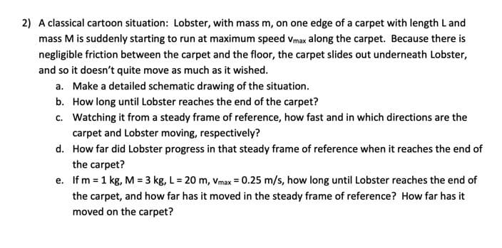 2) A classical cartoon situation: Lobster, with mass m, on one edge of a carpet with length L and
mass M is suddenly starting to run at maximum speed Vmax along the carpet. Because there is
negligible friction between the carpet and the floor, the carpet slides out underneath Lobster,
and so it doesn't quite move as much as it wished.
a. Make a detailed schematic drawing of the situation.
b. How long until Lobster reaches the end of the carpet?
c. Watching it from a steady frame of reference, how fast and in which directions are the
carpet and Lobster moving, respectively?
d.
How far did Lobster progress in that steady frame of reference when it reaches the end of
the carpet?
e. If m = 1 kg, M = 3 kg, L = 20 m, Vmax = 0.25 m/s, how long until Lobster reaches the end of
the carpet, and how far has it moved in the steady frame of reference? How far has it
moved on the carpet?