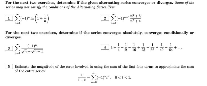 For the next two exercises, determine if the given alternating series converges or diverges. Some of the
series may not satisfy the conditions of the Alternating Series Test.
∞
ΠΣ-1 (1+1)
2 (-1)n+1²+5
n=1
n² +4
n=1
For the next two exercises, determine if the series converges absolutely, converges conditionally or
diverges.
1
1
1
3 Σ
(-1)"
√n + √n+1
4 1+
1 1 1 1
+ +
+
9 16 25 36 49 64
...
n=1
5 Estimate the magnitude of the error involved in using the sum of the first four terms to approximate the sum
of the entire series
1
=
=(-1)¹², 0<t<1.
1+t
7=0
