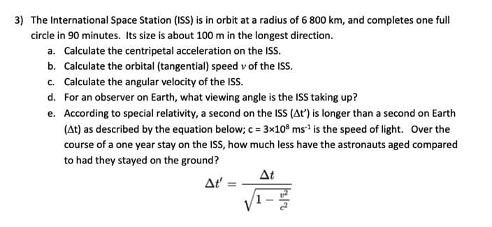 3) The International Space Station (ISS) is in orbit at a radius of 6 800 km, and completes one full
circle in 90 minutes. Its size is about 100 m in the longest direction.
a. Calculate the centripetal acceleration on the ISS.
b. Calculate the orbital (tangential) speed v of the ISS.
c. Calculate the angular velocity of the ISS.
d. For an observer on Earth, what viewing angle is the ISS taking up?
e. According to special relativity, a second on the ISS (At') is longer than a second on Earth
(At) as described by the equation below; c = 3x108 ms ¹ is the speed of light. Over the
course of a one year stay on the ISS, how much less have the astronauts aged compared
to had they stayed on the ground?
At
At': =
