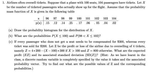 1. Airlines often oversell tickets. Suppose that a plane with 100 seats, 104 passengers have tickets. Let X
be the number of ticketed passengers who actually show up for the flight. Assume that the probability
mass function of X is given in the following table
x
p(x)
96 97 98
.15 .12 .14
99 100 101 102 103 104
25.17 06.05 .04 .02
(a) Draw the probability histogram for the distribution of X.
(b) What are the probabilities P(X ≤ 100) and P(98 < X < 102)?
(c) If every passenger who does not get a seat needs to be compensated for $300, whereas every
ticket was sold for $200. Let Z be the profit or loss of the airline due to overselling of 4 tickets,
namely Z = 4 * 200-(X-100)*300 if X > 100 and Z = 800 otherwise. What are the expected
profit (EZ) and its associated standard deviation (SD(Z))? (Hint: As we have learnt in the
class, a discrete random variable is completely specified by the value it takes and the associated
probability vector. Try to find out what are the possible values of Z and the corresponding
probabilities.)