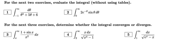 For the next two exercises, evaluate the integral (without using tables).
Le
15.02 2e-º sin 0 de
1
3
do
0² +50 +6
For the next three exercises, determine whether the integral converges or diverges.
1+ sin æ
dx
I vet
x²
77
2
da
4
x dx
√¹-1
5
- x
