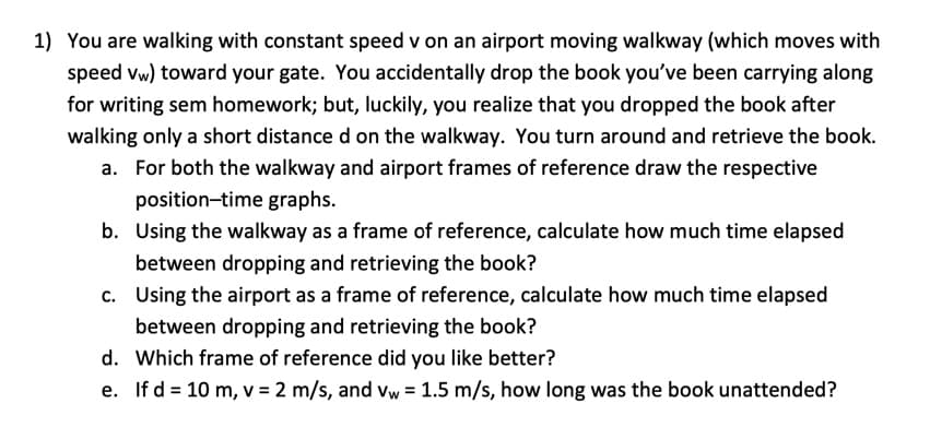 1) You are walking with constant speed v on an airport moving walkway (which moves with
speed vw) toward your gate. You accidentally drop the book you've been carrying along
for writing sem homework; but, luckily, you realize that you dropped the book after
walking only a short distance d on the walkway. You turn around and retrieve the book.
a. For both the walkway and airport frames of reference draw the respective
position-time graphs.
b. Using the walkway as a frame of reference, calculate how much time elapsed
between dropping and retrieving the book?
c. Using the airport as a frame of reference, calculate how much time elapsed
between dropping and retrieving the book?
d. Which frame of reference did you like better?
e. If d = 10 m, v = 2 m/s, and vw = 1.5 m/s, how long was the book unattended?