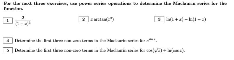 For the next three exercises, use power series operations to determine the Maclaurin series for the
function.
1
2
(1-x)³
2 x arctan(x²)
3 In(1+x) - In(1-x)
4 Determine the first three non-zero terms in the Maclaurin series for esin
5 Determine the first three non-zero terms in the Maclaurin series for cos(√x) + ln(cos x).