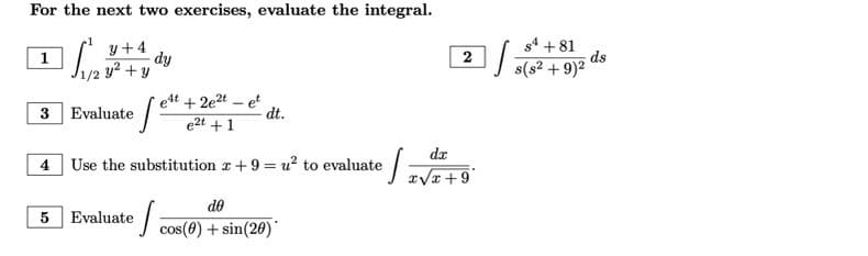 For the next two exercises, evaluate the integral.
y+4
Sie
y² + y
1
3 Evaluate
dy
e4t + 2e²t - et
e2t +1
[es
dt.
4 Use the substitution x +9=u² to evaluate
ef=
do
5 Evaluate e cos(0) + sin(20)*
2
dx
x√x +9
J
84 +81
s(s² + 9)²
ds