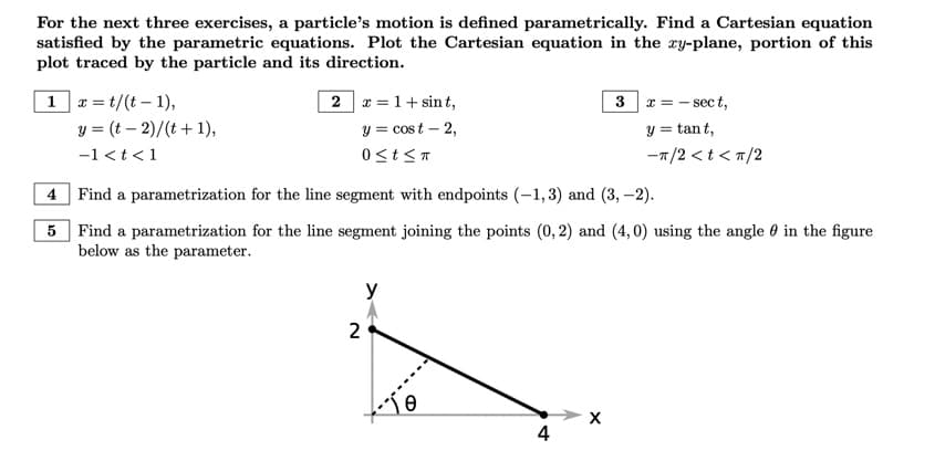 For the next three exercises, a particle's motion is defined parametrically. Find a Cartesian equation
satisfied by the parametric equations. Plot the Cartesian equation in the xy-plane, portion of this
plot traced by the particle and its direction.
1 x=t/(t-1),
4
5
y = (t - 2)/(t+1),
-1<t<1
2 x = 1+ sint,
y = cost - 2,
0≤t≤T
Find a parametrization for the line segment with endpoints (-1,3) and (3,-2).
Find a parametrization for the line segment joining the points (0, 2) and (4,0) using the angle in the figure
below as the parameter.
2
y
10
3x = -sect,
y = tant,
-π/2 < t < π/2
4