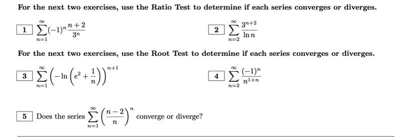 For the next two exercises, use the Ratio Test to determine if each series converges or diverges.
3n+2
1 Σ(-1)""
₂n+2
2
3n
In n
n=1
n=2
For the next two exercises, use the Root Test to determine if each series converges or diverges.
(-1)"
3
(-m (²+1))***
-In
4
n¹+n
converge or diverge?
5
n=1
Does the series
Σ(" 2)"
n
n=1
n=2