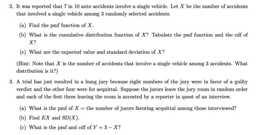 2. It was reported that 7 in 10 auto accidents involve a single vehicle. Let X be the number of accidents
that involved a single vehicle among 3 randomly selected accidents.
(a) Find the pmf function of X.
(b) What is the cumulative distribution function of X? Tabulate the pmf function and the cdf of
X?
(c) What are the expected value and standard deviation of X?
(Hint: Note that X is the number of accidents that involve a single vehicle among 3 accidents. What
distribution is it?)
3. A trial has just resulted in a hung jury because eight numbers of the jury were in favor of a guilty
verdict and the other four were for acquittal. Suppose the jurors leave the jury room in random order
and each of the first three leaving the room is accosted by a reporter in quest of an interview.
(a) What is the pmf of X
=
(b) Find EX and SD(X).
(c) What is the pmf and cdf of Y = 3 - X?
the number of jurors favoring acquittal among those interviewed?