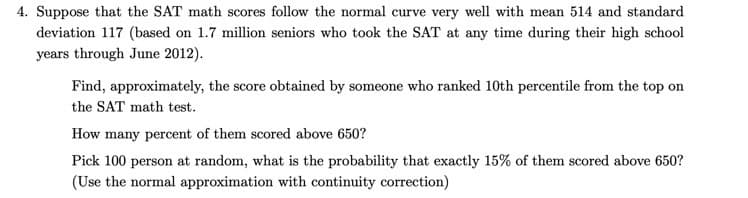 4. Suppose that the SAT math scores follow the normal curve very well with mean 514 and standard
deviation 117 (based on 1.7 million seniors who took the SAT at any time during their high school
years through June 2012).
Find, approximately, the score obtained by someone who ranked 10th percentile from the top on
the SAT math test.
How many percent of them scored above 650?
Pick 100 person at random, what is the probability that exactly 15% of them scored above 650?
(Use the normal approximation with continuity correction)