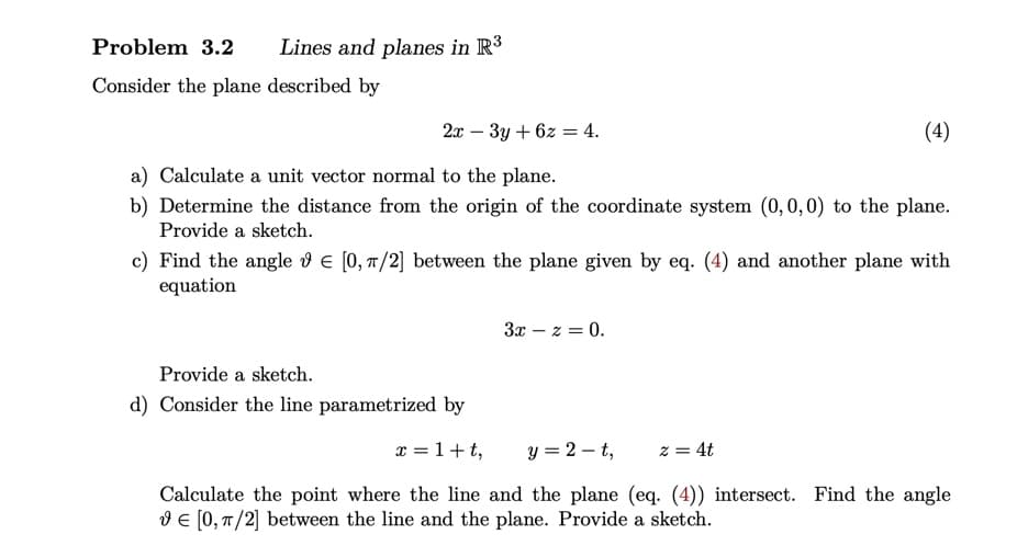 Problem 3.2 Lines and planes in R³
Consider the plane described by
2x - 3y + 6z = 4.
(4)
a) Calculate a unit vector normal to the plane.
b) Determine the distance from the origin of the coordinate system (0,0,0) to the plane.
Provide a sketch.
c) Find the angle = [0, π/2] between the plane given by eq. (4) and another plane with
equation
3x -z = 0.
Provide a sketch.
d) Consider the line parametrized by
x = 1+t,
y = 2-t,
z = 4t
Calculate the point where the line and the plane (eq. (4)) intersect. Find the angle
€ [0, π/2] between the line and the plane. Provide a sketch.