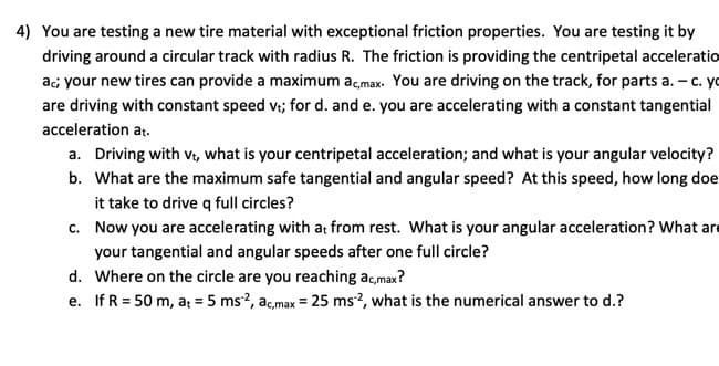 4) You are testing a new tire material with exceptional friction properties. You are testing it by
driving around a circular track with radius R. The friction is providing the centripetal acceleratio
ac; your new tires can provide a maximum ac,max. You are driving on the track, for parts a. - c. yo
are driving with constant speed vt; for d. and e. you are accelerating with a constant tangential
acceleration at.
a. Driving with Vt, what is your centripetal acceleration; and what is your angular velocity?
b. What are the maximum safe tangential and angular speed? At this speed, how long doe
it take to drive q full circles?
c.
Now you are accelerating with at from rest. What is your angular acceleration? What are
your tangential and angular speeds after one full circle?
d. Where on the circle are you reaching ac,max?
e. If R = 50 m, a₁ = 5 ms2, ac,max = 25 ms2, what is the numerical answer to d.?