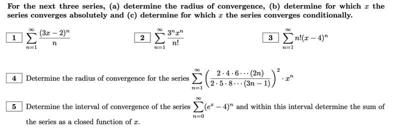 For the next three series, (a) determine the radius of convergence, (b) determine for which the
series converges absolutely and (c) determine for which the series converges conditionally.
(3x − 2)"
3nn
1
2
3 Ση!(x −4)"
n
n!
n=1
n=1
n=1
4 Determine the radius of convergence for the series (2-5-8-- (3n-1),
2.4.6(2n)
2
2)D) ².
n=1
5 Determine the interval of convergence of the series (e²-4)" and within this interval determine the sum of
the series as a closed function of x.
n=0