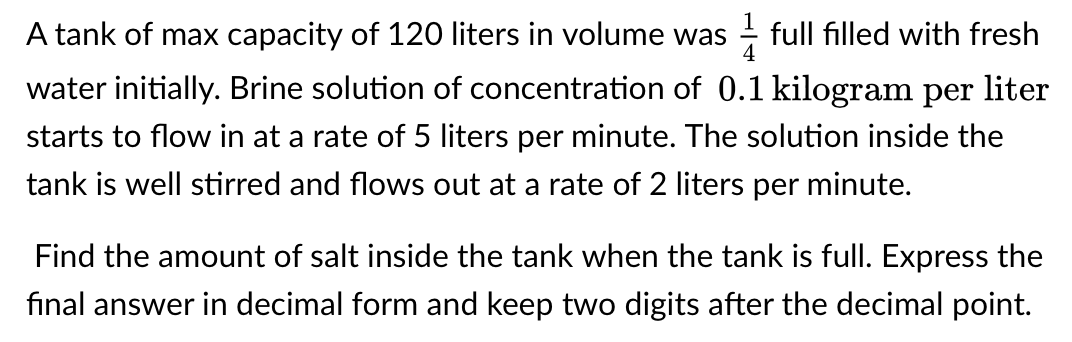 A tank of max capacity of 120 liters in volume was
full filled with fresh
water initially. Brine solution of concentration of 0.1 kilogram per liter
starts to flow in at a rate of 5 liters per minute. The solution inside the
tank is well stirred and flows out at a rate of 2 liters per minute.
Find the amount of salt inside the tank when the tank is full. Express the
final answer in decimal form and keep two digits after the decimal point.
