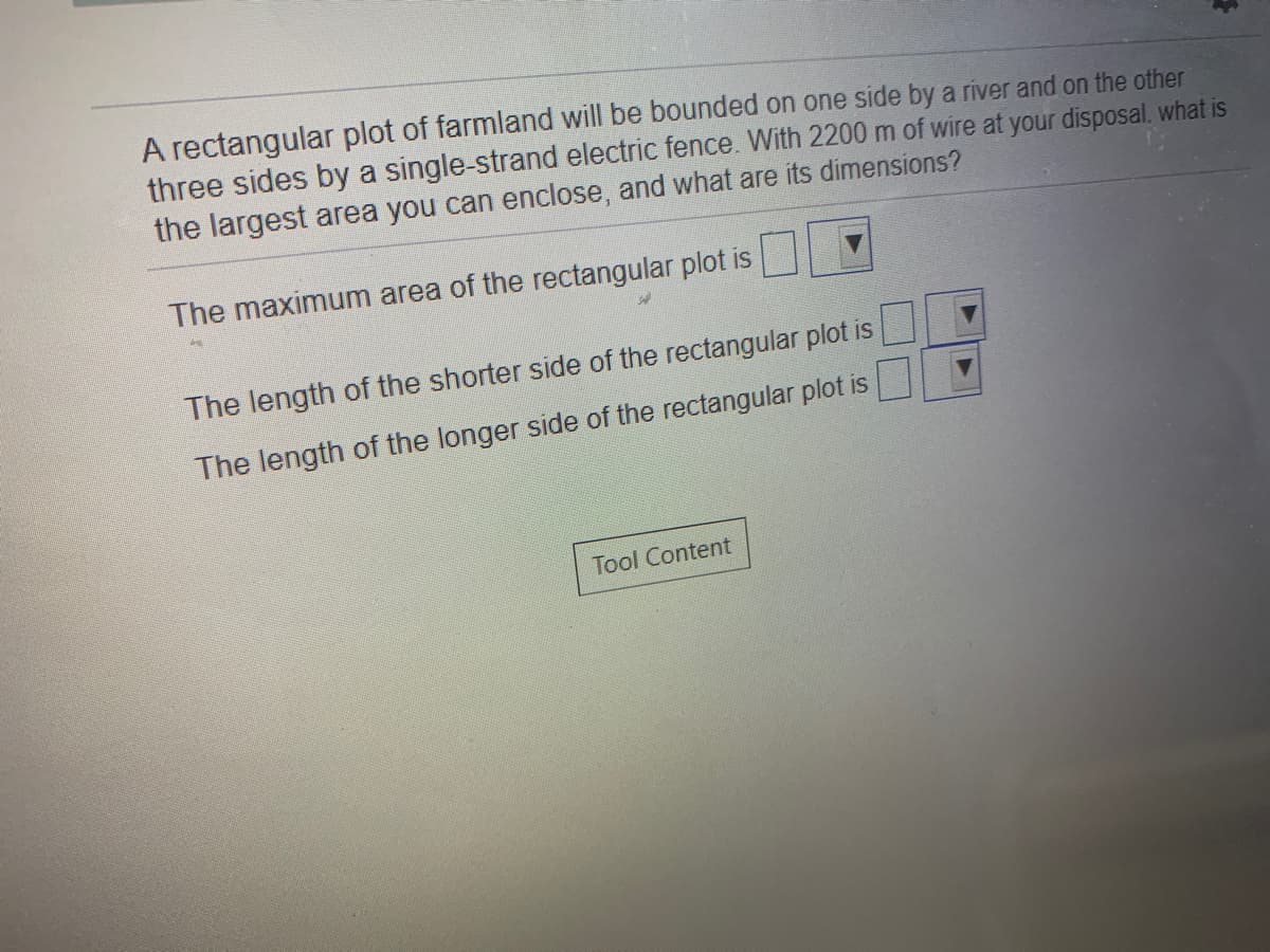 A rectangular plot of farmland will be bounded on one side by a ríver and on the other
three sides by a single-strand electric fence. With 2200 m of wire at your disposal. what is
the largest area you can enclose, and what are its dimensions?
The maximum area of the rectangular plot is
The length of the shorter side of the rectangular plot is
The length of the longer side of the rectangular plot is
Tool Content
